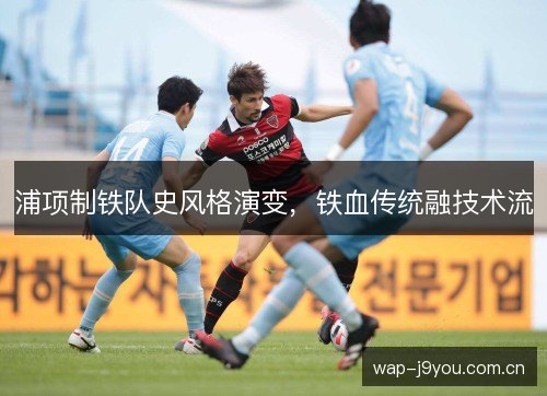 浦项制铁队史风格演变，铁血传统融技术流